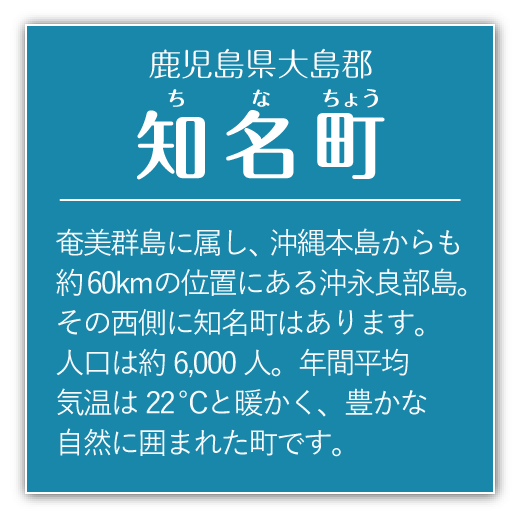 奄美群島に属し、沖縄本島からも約60kmの位置にある沖永良部島。その西側に知名町はあります。人口は約6000人。年間平均気温は22度と暖かく、豊かな自然に囲まれた町です。