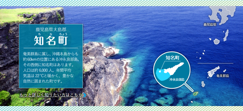 断崖絶壁と青い海を背景に町の特徴を説明するテキスト「鹿児島県大島郡知名町 奄美群島に属し、沖縄本島からも約60キロメートルの位置にある沖永良部島。 その西側に知名町はあります。 人口は約 6,000人。年間平均気温は22度と暖かく、豊かな自然に囲まれた町です。」と沖永良部島内での位置を示す地図が示された鹿児島県知名町の紹介画像