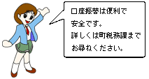 口座振替は便利で安全です。詳しくは町税務課までお尋ねください。